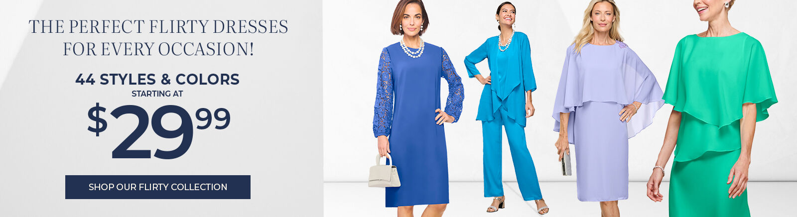 the perfect flirty dresses for every occasion! 44 styles 7 colors starting at $29.99 shop our flirty collection